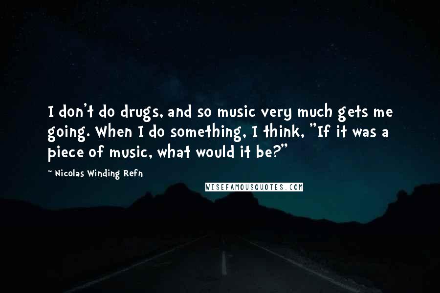 Nicolas Winding Refn Quotes: I don't do drugs, and so music very much gets me going. When I do something, I think, "If it was a piece of music, what would it be?"