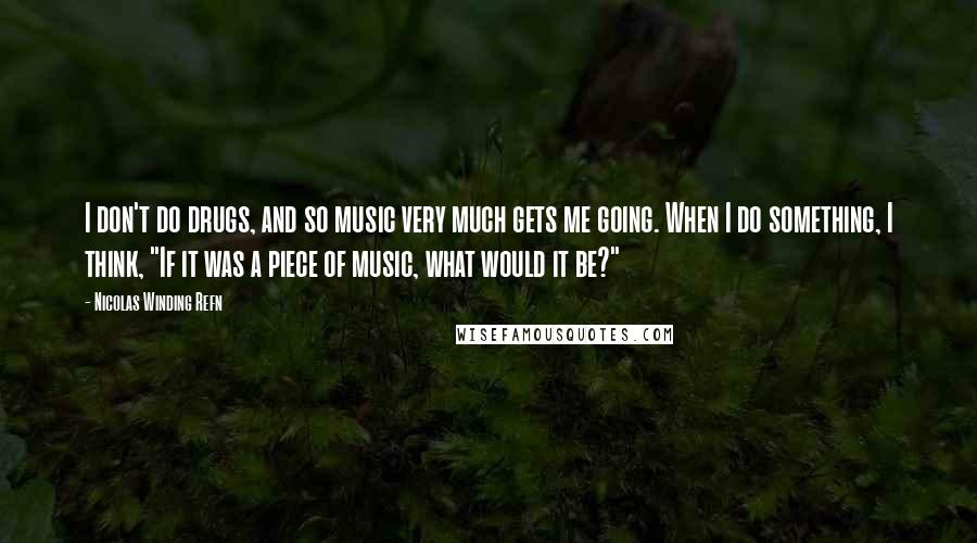 Nicolas Winding Refn Quotes: I don't do drugs, and so music very much gets me going. When I do something, I think, "If it was a piece of music, what would it be?"