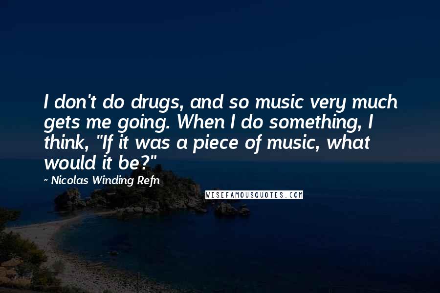 Nicolas Winding Refn Quotes: I don't do drugs, and so music very much gets me going. When I do something, I think, "If it was a piece of music, what would it be?"