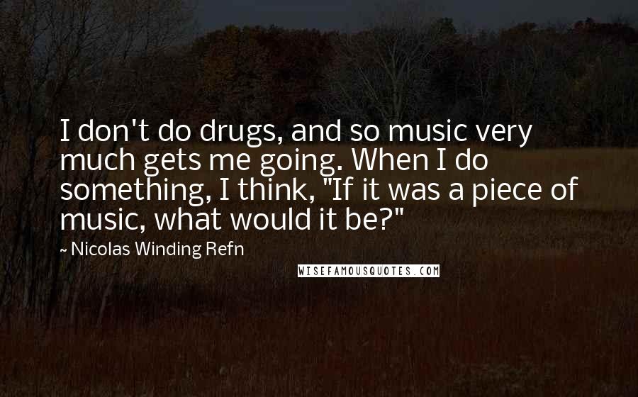 Nicolas Winding Refn Quotes: I don't do drugs, and so music very much gets me going. When I do something, I think, "If it was a piece of music, what would it be?"