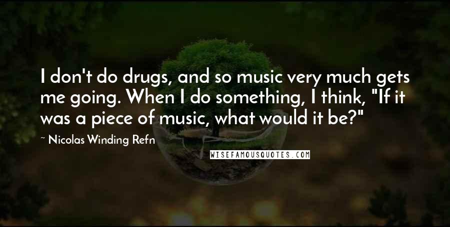 Nicolas Winding Refn Quotes: I don't do drugs, and so music very much gets me going. When I do something, I think, "If it was a piece of music, what would it be?"