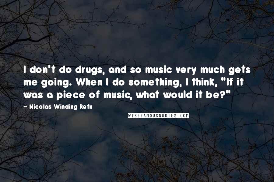 Nicolas Winding Refn Quotes: I don't do drugs, and so music very much gets me going. When I do something, I think, "If it was a piece of music, what would it be?"