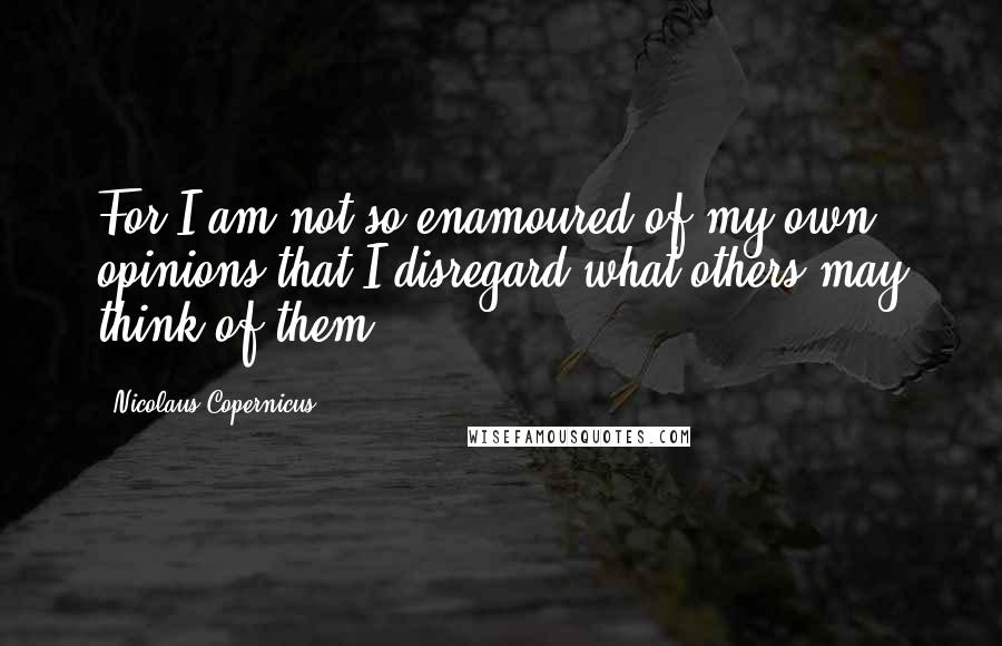 Nicolaus Copernicus Quotes: For I am not so enamoured of my own opinions that I disregard what others may think of them.