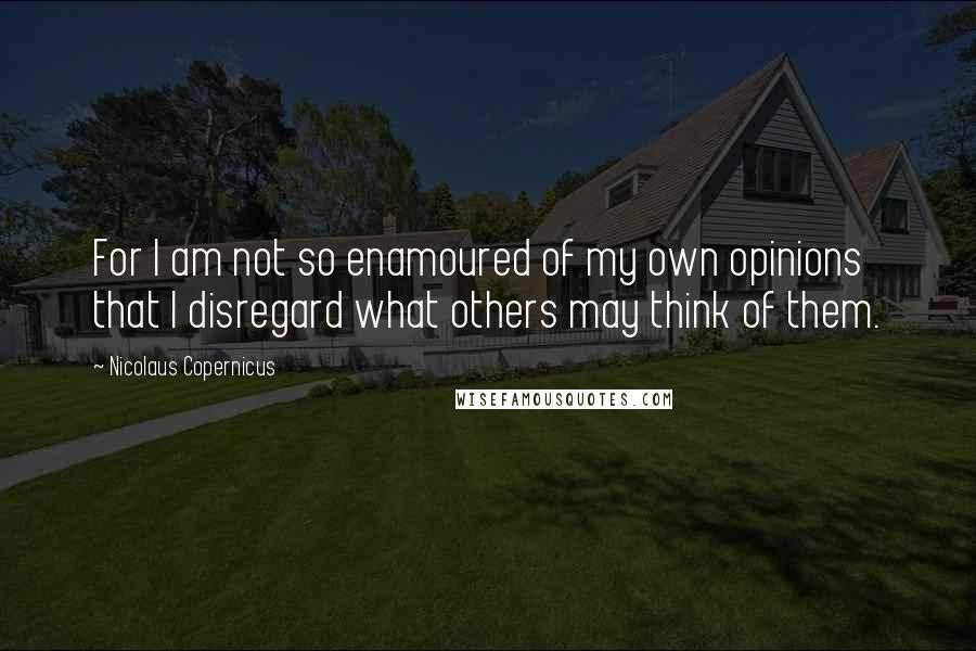 Nicolaus Copernicus Quotes: For I am not so enamoured of my own opinions that I disregard what others may think of them.