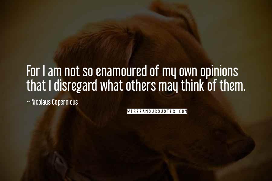 Nicolaus Copernicus Quotes: For I am not so enamoured of my own opinions that I disregard what others may think of them.