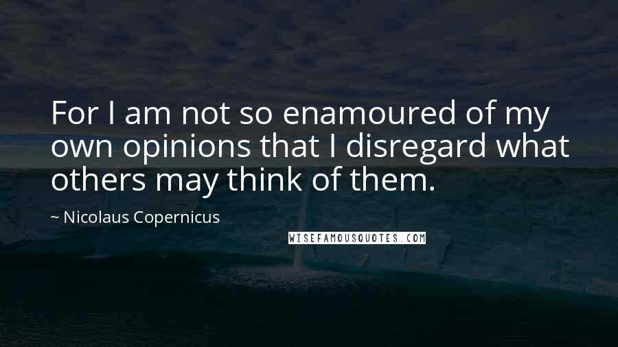 Nicolaus Copernicus Quotes: For I am not so enamoured of my own opinions that I disregard what others may think of them.