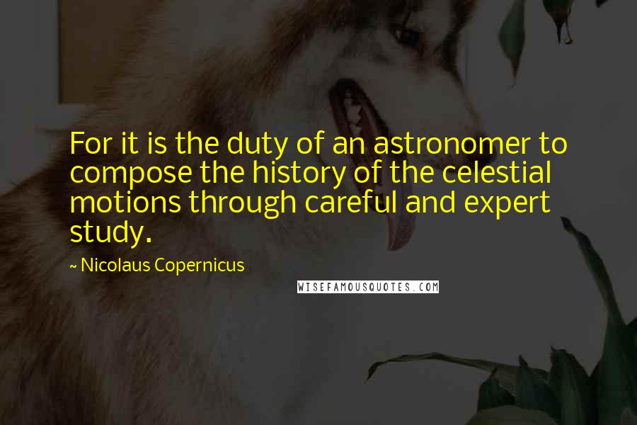 Nicolaus Copernicus Quotes: For it is the duty of an astronomer to compose the history of the celestial motions through careful and expert study.
