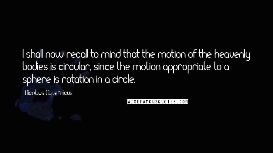 Nicolaus Copernicus Quotes: I shall now recall to mind that the motion of the heavenly bodies is circular, since the motion appropriate to a sphere is rotation in a circle.