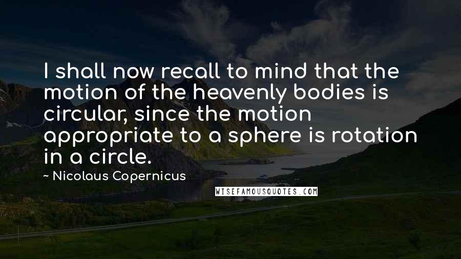 Nicolaus Copernicus Quotes: I shall now recall to mind that the motion of the heavenly bodies is circular, since the motion appropriate to a sphere is rotation in a circle.