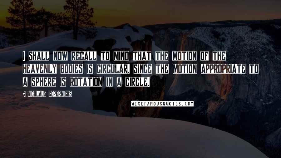 Nicolaus Copernicus Quotes: I shall now recall to mind that the motion of the heavenly bodies is circular, since the motion appropriate to a sphere is rotation in a circle.