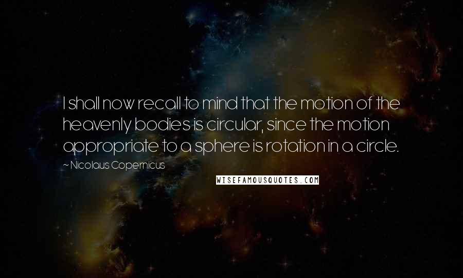 Nicolaus Copernicus Quotes: I shall now recall to mind that the motion of the heavenly bodies is circular, since the motion appropriate to a sphere is rotation in a circle.