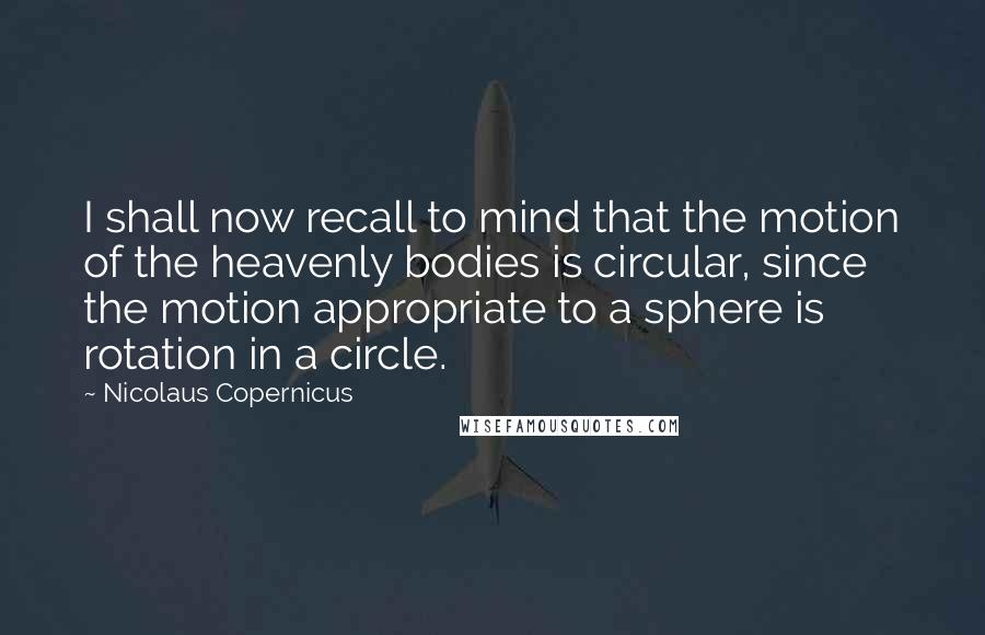 Nicolaus Copernicus Quotes: I shall now recall to mind that the motion of the heavenly bodies is circular, since the motion appropriate to a sphere is rotation in a circle.