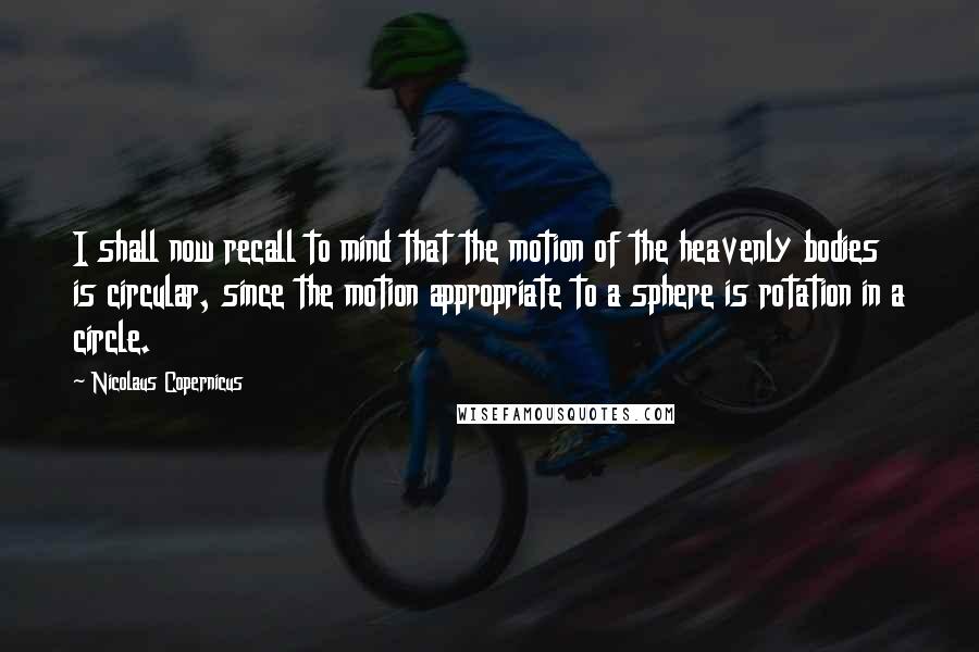 Nicolaus Copernicus Quotes: I shall now recall to mind that the motion of the heavenly bodies is circular, since the motion appropriate to a sphere is rotation in a circle.