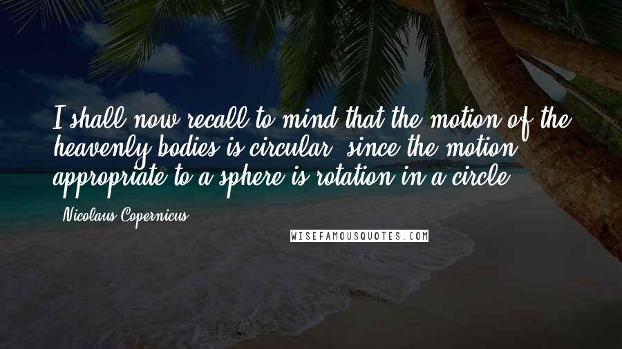 Nicolaus Copernicus Quotes: I shall now recall to mind that the motion of the heavenly bodies is circular, since the motion appropriate to a sphere is rotation in a circle.