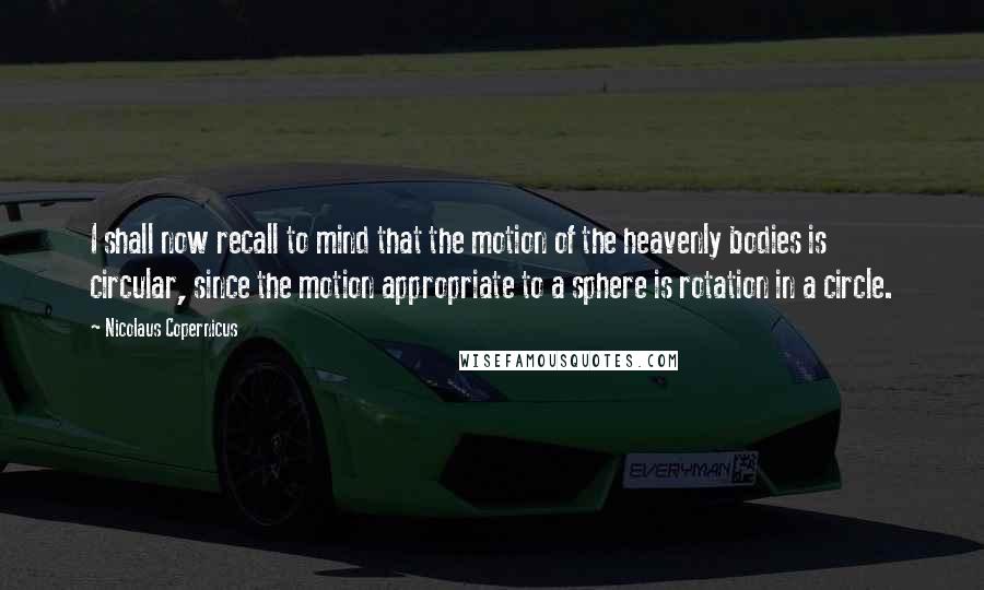 Nicolaus Copernicus Quotes: I shall now recall to mind that the motion of the heavenly bodies is circular, since the motion appropriate to a sphere is rotation in a circle.