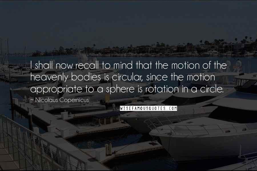 Nicolaus Copernicus Quotes: I shall now recall to mind that the motion of the heavenly bodies is circular, since the motion appropriate to a sphere is rotation in a circle.