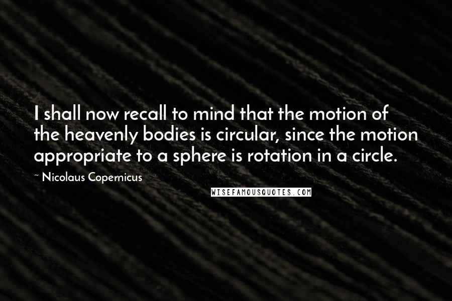 Nicolaus Copernicus Quotes: I shall now recall to mind that the motion of the heavenly bodies is circular, since the motion appropriate to a sphere is rotation in a circle.