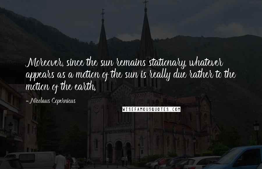 Nicolaus Copernicus Quotes: Moreover, since the sun remains stationary, whatever appears as a motion of the sun is really due rather to the motion of the earth.