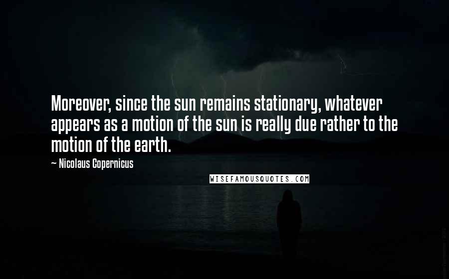 Nicolaus Copernicus Quotes: Moreover, since the sun remains stationary, whatever appears as a motion of the sun is really due rather to the motion of the earth.