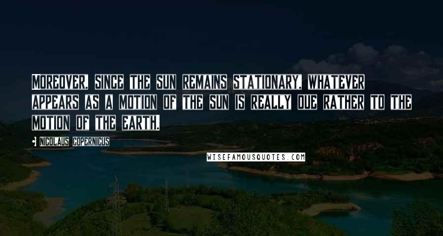 Nicolaus Copernicus Quotes: Moreover, since the sun remains stationary, whatever appears as a motion of the sun is really due rather to the motion of the earth.
