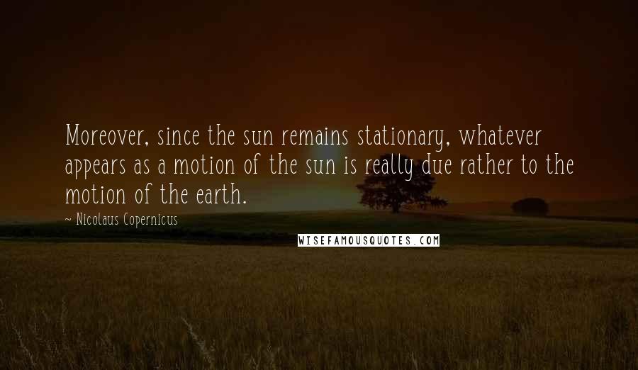 Nicolaus Copernicus Quotes: Moreover, since the sun remains stationary, whatever appears as a motion of the sun is really due rather to the motion of the earth.