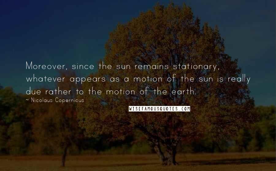 Nicolaus Copernicus Quotes: Moreover, since the sun remains stationary, whatever appears as a motion of the sun is really due rather to the motion of the earth.