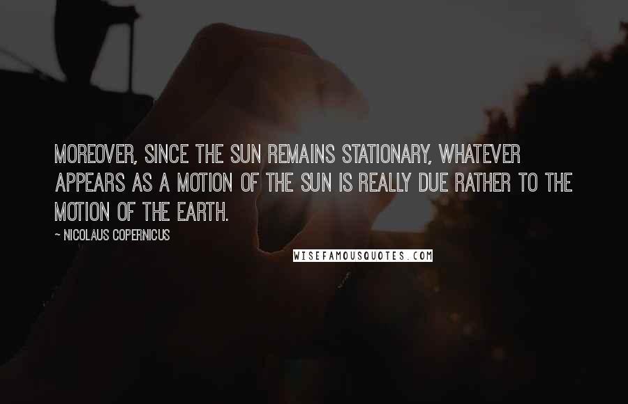 Nicolaus Copernicus Quotes: Moreover, since the sun remains stationary, whatever appears as a motion of the sun is really due rather to the motion of the earth.