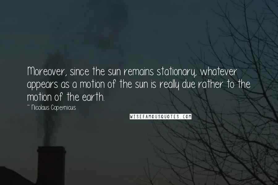 Nicolaus Copernicus Quotes: Moreover, since the sun remains stationary, whatever appears as a motion of the sun is really due rather to the motion of the earth.