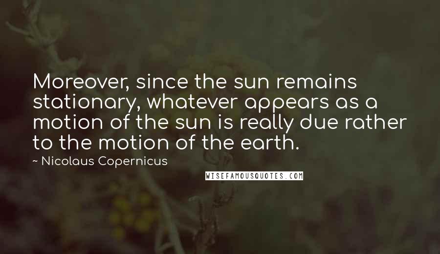 Nicolaus Copernicus Quotes: Moreover, since the sun remains stationary, whatever appears as a motion of the sun is really due rather to the motion of the earth.