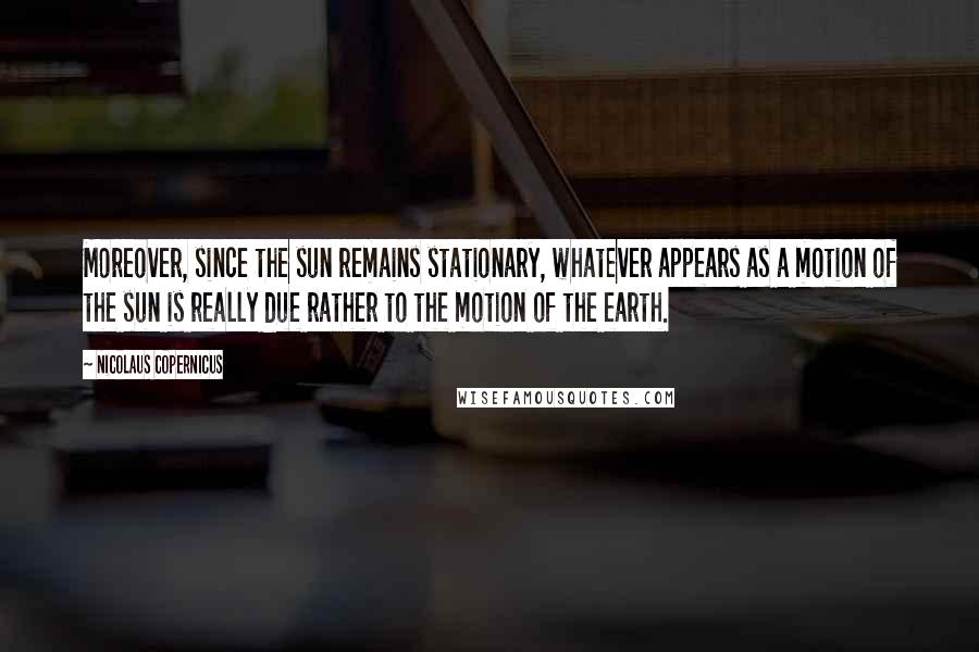 Nicolaus Copernicus Quotes: Moreover, since the sun remains stationary, whatever appears as a motion of the sun is really due rather to the motion of the earth.