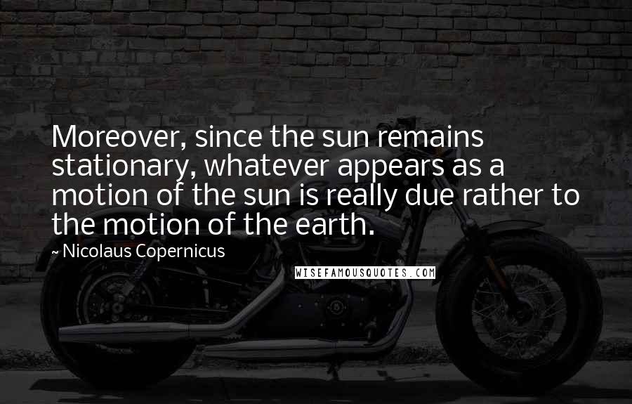 Nicolaus Copernicus Quotes: Moreover, since the sun remains stationary, whatever appears as a motion of the sun is really due rather to the motion of the earth.