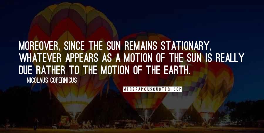 Nicolaus Copernicus Quotes: Moreover, since the sun remains stationary, whatever appears as a motion of the sun is really due rather to the motion of the earth.