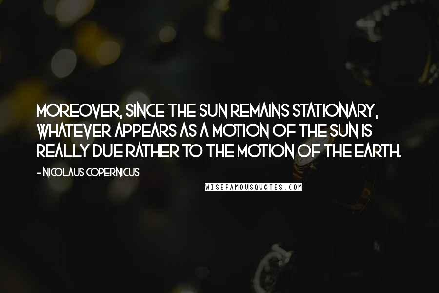 Nicolaus Copernicus Quotes: Moreover, since the sun remains stationary, whatever appears as a motion of the sun is really due rather to the motion of the earth.