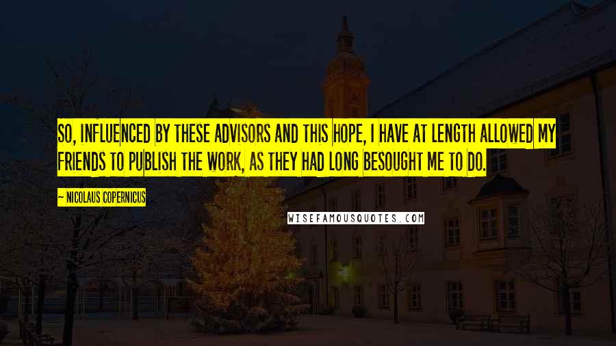 Nicolaus Copernicus Quotes: So, influenced by these advisors and this hope, I have at length allowed my friends to publish the work, as they had long besought me to do.