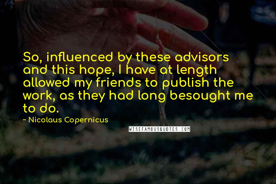 Nicolaus Copernicus Quotes: So, influenced by these advisors and this hope, I have at length allowed my friends to publish the work, as they had long besought me to do.