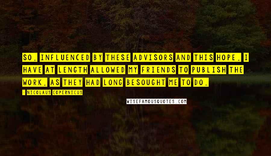 Nicolaus Copernicus Quotes: So, influenced by these advisors and this hope, I have at length allowed my friends to publish the work, as they had long besought me to do.