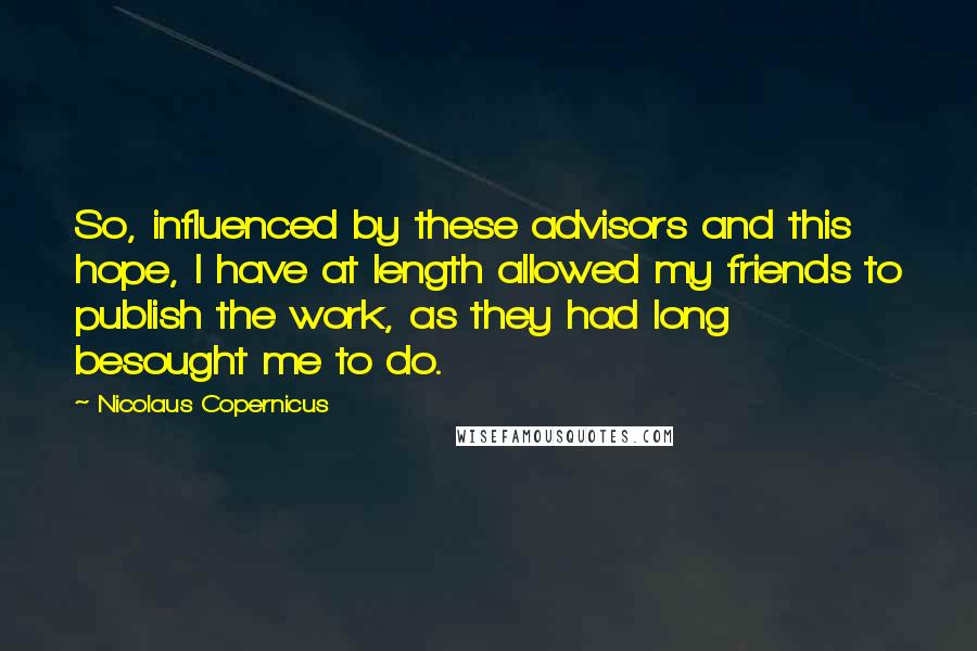 Nicolaus Copernicus Quotes: So, influenced by these advisors and this hope, I have at length allowed my friends to publish the work, as they had long besought me to do.