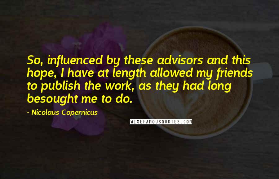 Nicolaus Copernicus Quotes: So, influenced by these advisors and this hope, I have at length allowed my friends to publish the work, as they had long besought me to do.