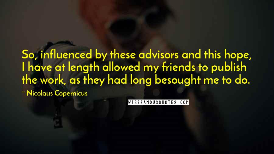 Nicolaus Copernicus Quotes: So, influenced by these advisors and this hope, I have at length allowed my friends to publish the work, as they had long besought me to do.