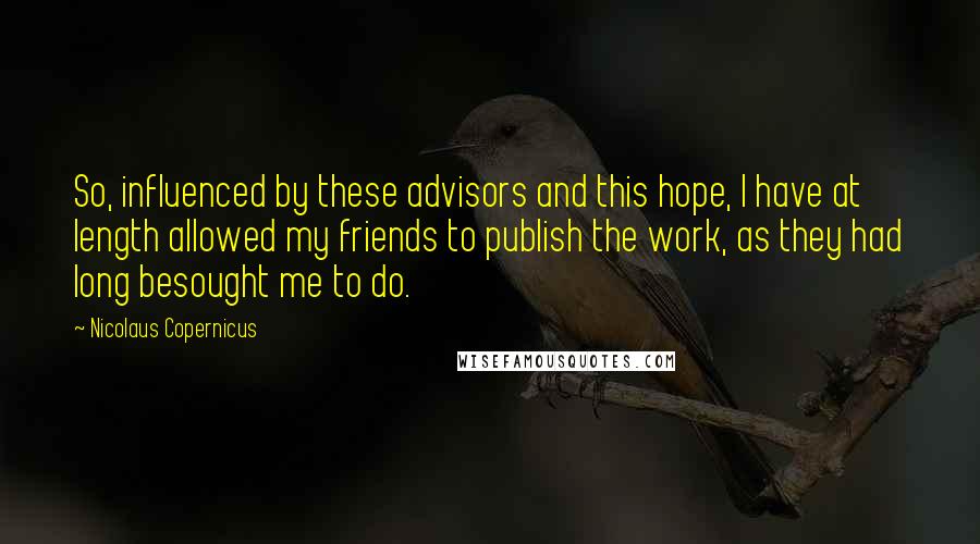 Nicolaus Copernicus Quotes: So, influenced by these advisors and this hope, I have at length allowed my friends to publish the work, as they had long besought me to do.