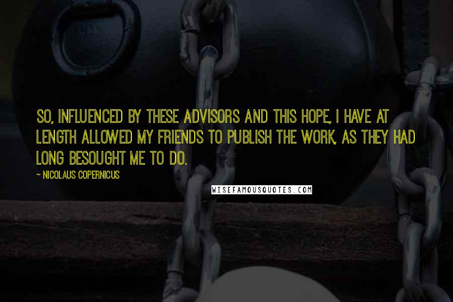 Nicolaus Copernicus Quotes: So, influenced by these advisors and this hope, I have at length allowed my friends to publish the work, as they had long besought me to do.