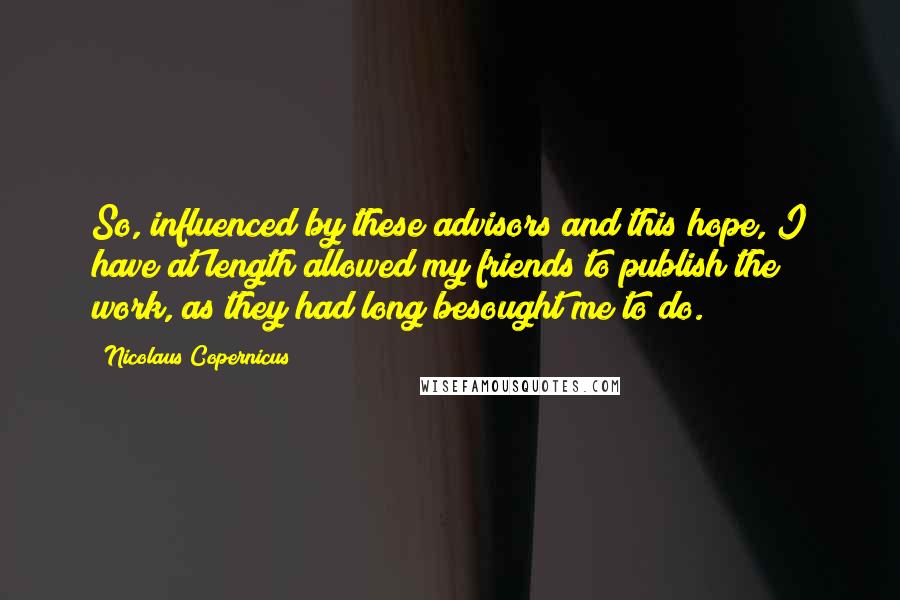 Nicolaus Copernicus Quotes: So, influenced by these advisors and this hope, I have at length allowed my friends to publish the work, as they had long besought me to do.