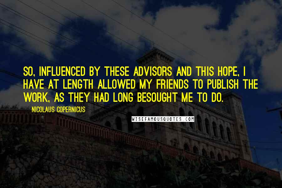 Nicolaus Copernicus Quotes: So, influenced by these advisors and this hope, I have at length allowed my friends to publish the work, as they had long besought me to do.