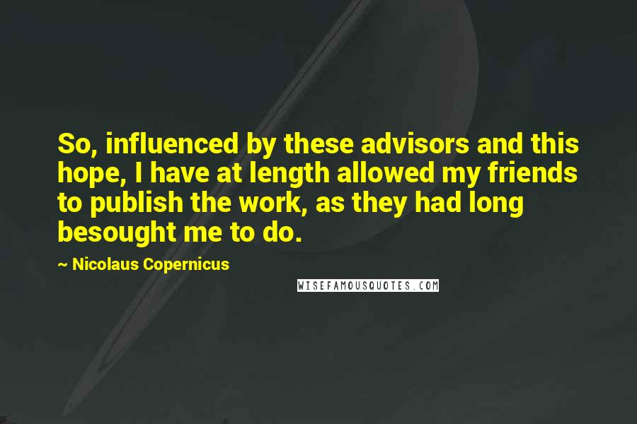 Nicolaus Copernicus Quotes: So, influenced by these advisors and this hope, I have at length allowed my friends to publish the work, as they had long besought me to do.