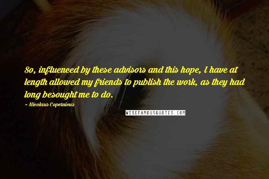 Nicolaus Copernicus Quotes: So, influenced by these advisors and this hope, I have at length allowed my friends to publish the work, as they had long besought me to do.