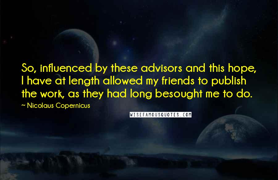 Nicolaus Copernicus Quotes: So, influenced by these advisors and this hope, I have at length allowed my friends to publish the work, as they had long besought me to do.