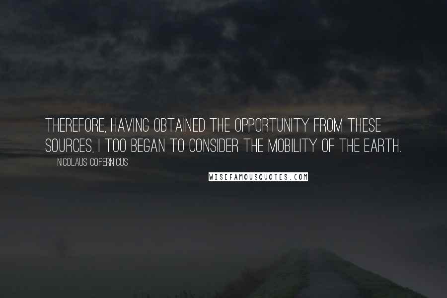 Nicolaus Copernicus Quotes: Therefore, having obtained the opportunity from these sources, I too began to consider the mobility of the earth.