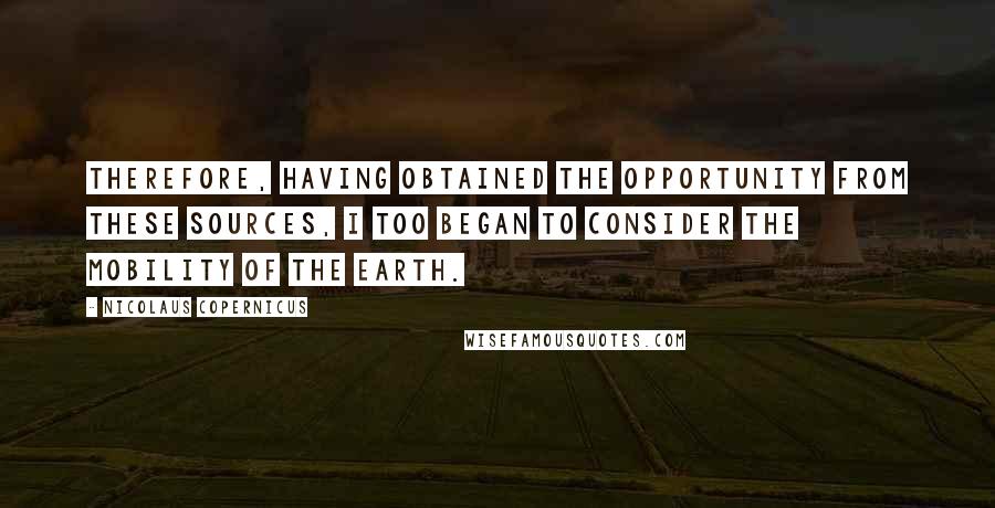 Nicolaus Copernicus Quotes: Therefore, having obtained the opportunity from these sources, I too began to consider the mobility of the earth.