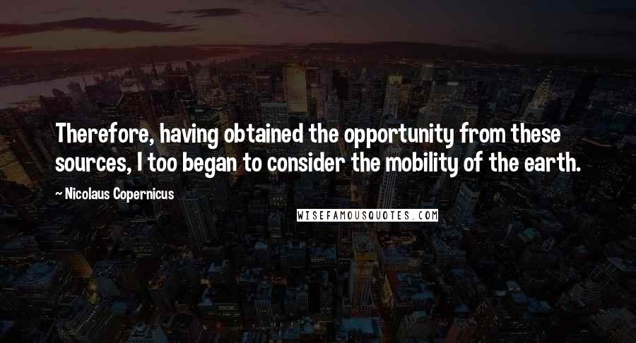 Nicolaus Copernicus Quotes: Therefore, having obtained the opportunity from these sources, I too began to consider the mobility of the earth.