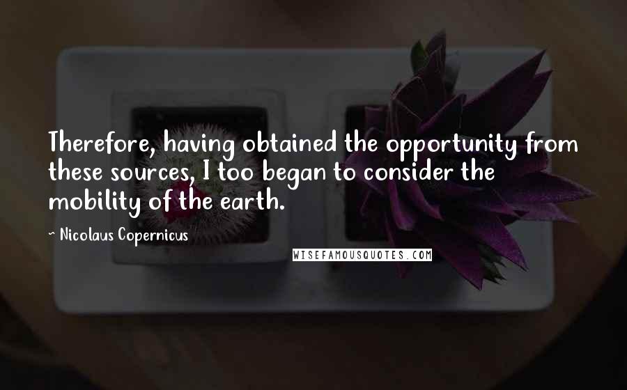 Nicolaus Copernicus Quotes: Therefore, having obtained the opportunity from these sources, I too began to consider the mobility of the earth.